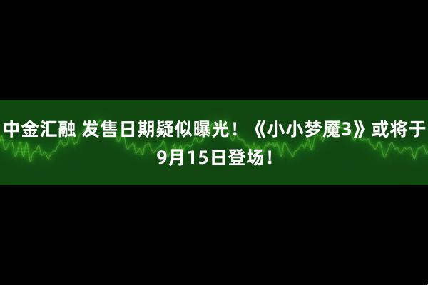 中金汇融 发售日期疑似曝光！《小小梦魇3》或将于9月15日登场！