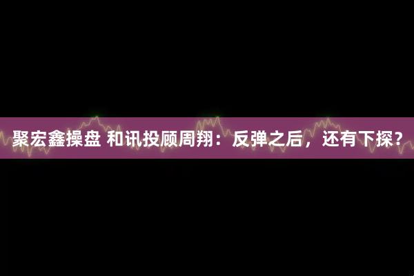 聚宏鑫操盘 和讯投顾周翔：反弹之后，还有下探？