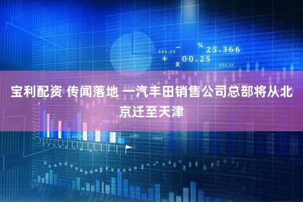 宝利配资 传闻落地 一汽丰田销售公司总部将从北京迁至天津