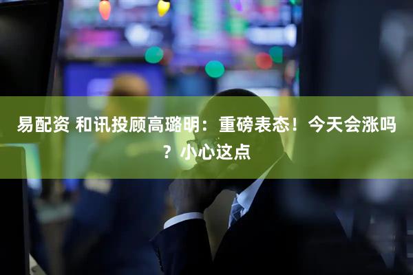 易配资 和讯投顾高璐明：重磅表态！今天会涨吗？小心这点
