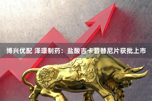 博兴优配 泽璟制药：盐酸吉卡昔替尼片获批上市