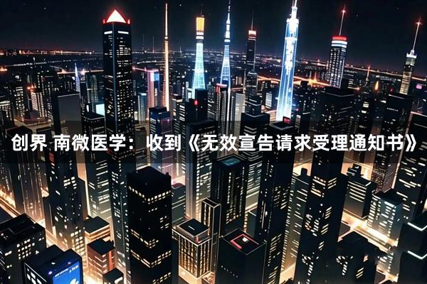 创界 南微医学：收到《无效宣告请求受理通知书》