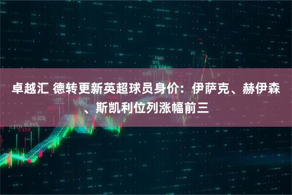 卓越汇 德转更新英超球员身价：伊萨克、赫伊森、斯凯利位列涨幅前三