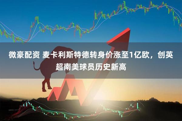 微豪配资 麦卡利斯特德转身价涨至1亿欧，创英超南美球员历史新高