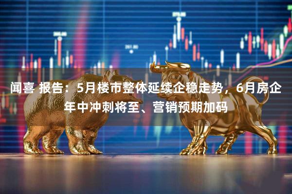 闻喜 报告：5月楼市整体延续企稳走势，6月房企年中冲刺将至、营销预期加码