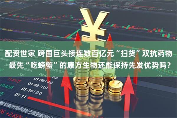 配资世家 跨国巨头接连数百亿元“扫货”双抗药物 最先“吃螃蟹”的康方生物还能保持先发优势吗？
