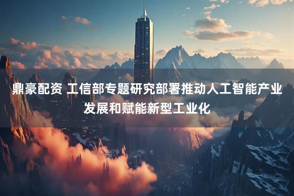 鼎豪配资 工信部专题研究部署推动人工智能产业发展和赋能新型工业化