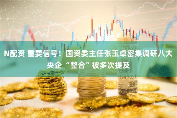 N配资 重要信号！国资委主任张玉卓密集调研八大央企 “整合”被多次提及
