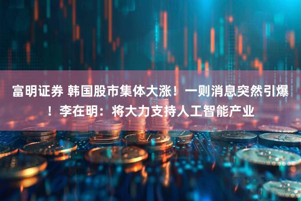 富明证券 韩国股市集体大涨！一则消息突然引爆！李在明：将大力支持人工智能产业