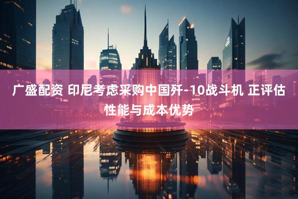 广盛配资 印尼考虑采购中国歼-10战斗机 正评估性能与成本优势