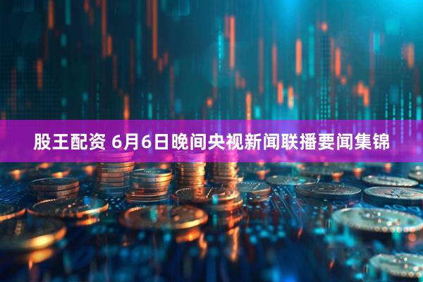 股王配资 6月6日晚间央视新闻联播要闻集锦