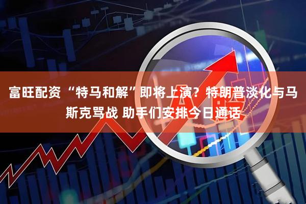 富旺配资 “特马和解”即将上演？特朗普淡化与马斯克骂战 助手们安排今日通话