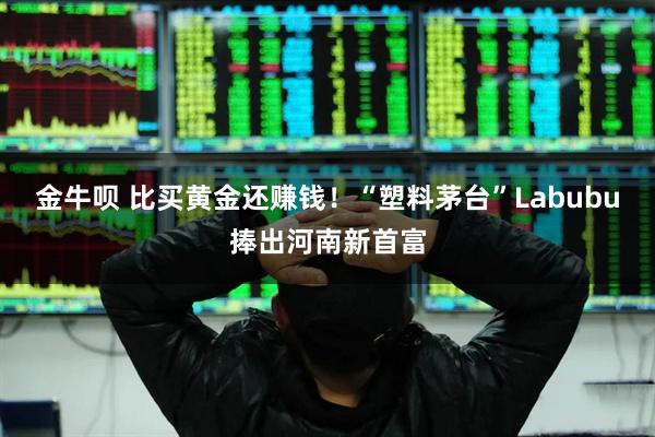 金牛呗 比买黄金还赚钱！“塑料茅台”Labubu捧出河南新首富