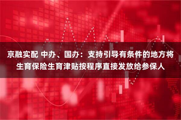 京融实配 中办、国办：支持引导有条件的地方将生育保险生育津贴按程序直接发放给参保人