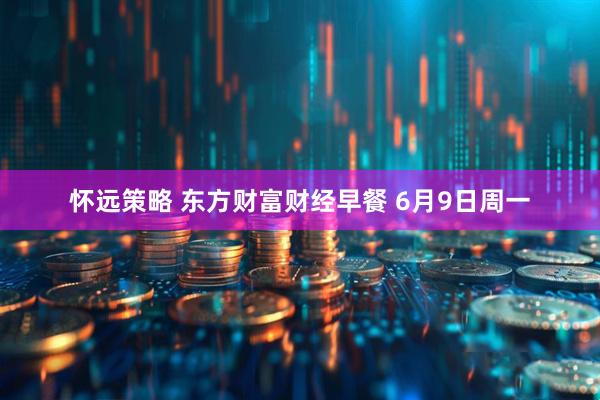 怀远策略 东方财富财经早餐 6月9日周一