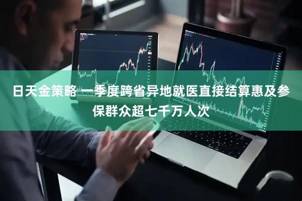 日天金策略 一季度跨省异地就医直接结算惠及参保群众超七千万人次