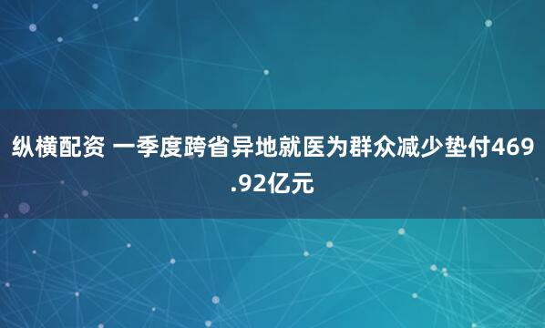 纵横配资 一季度跨省异地就医为群众减少垫付469.92亿元