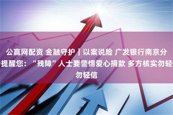 公赢网配资 金融守护｜以案说险 广发银行南京分行提醒您：“残障”人士要警惕爱心捐款 多方核实勿轻信