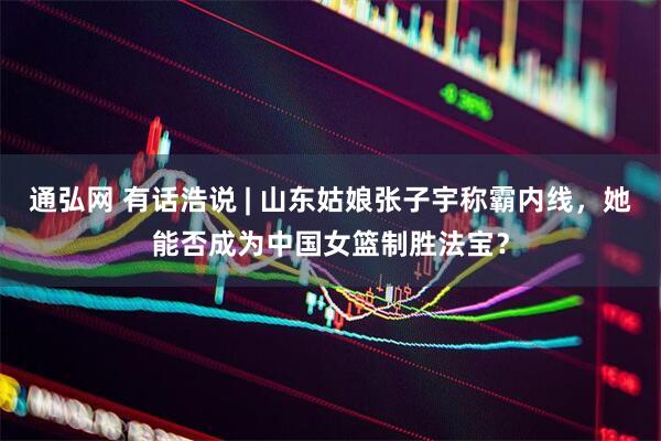 通弘网 有话浩说 | 山东姑娘张子宇称霸内线，她能否成为中国女篮制胜法宝？