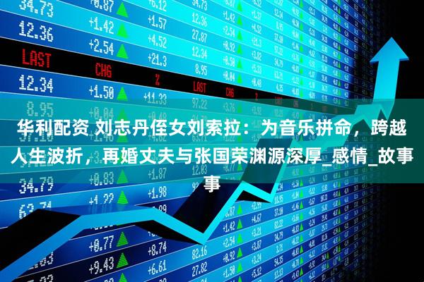 华利配资 刘志丹侄女刘索拉：为音乐拼命，跨越人生波折，再婚丈夫与张国荣渊源深厚_感情_故事