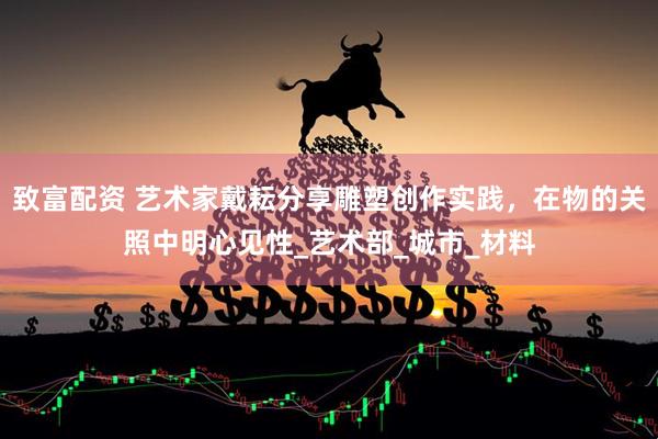致富配资 艺术家戴耘分享雕塑创作实践，在物的关照中明心见性_艺术部_城市_材料