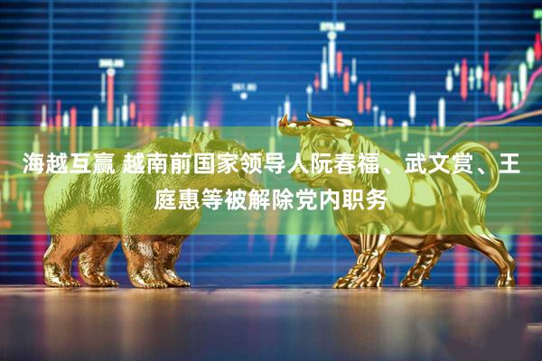 海越互赢 越南前国家领导人阮春福、武文赏、王庭惠等被解除党内职务