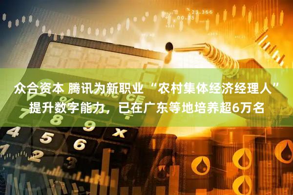 众合资本 腾讯为新职业 “农村集体经济经理人”提升数字能力，已在广东等地培养超6万名