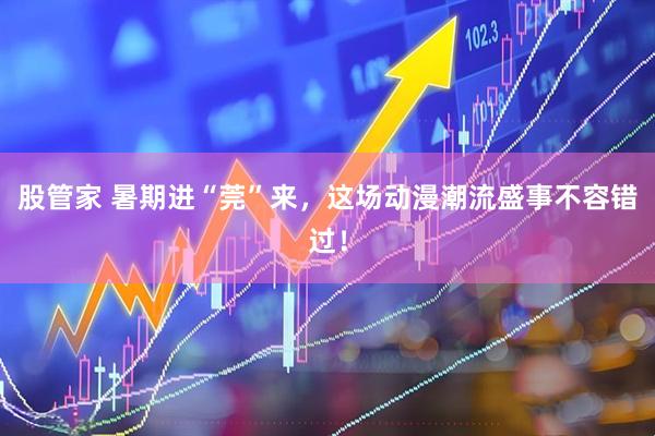 股管家 暑期进“莞”来，这场动漫潮流盛事不容错过！
