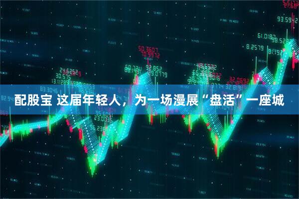 配股宝 这届年轻人，为一场漫展“盘活”一座城