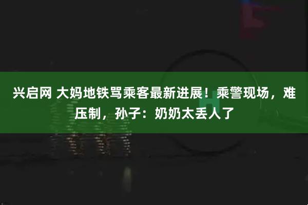 兴启网 大妈地铁骂乘客最新进展！乘警现场，难压制，孙子：奶奶太丢人了