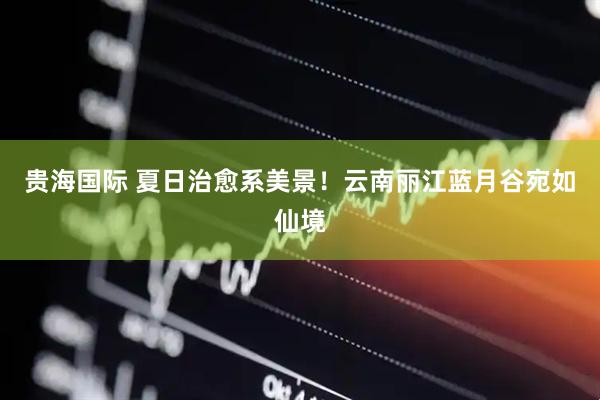 贵海国际 夏日治愈系美景！云南丽江蓝月谷宛如仙境