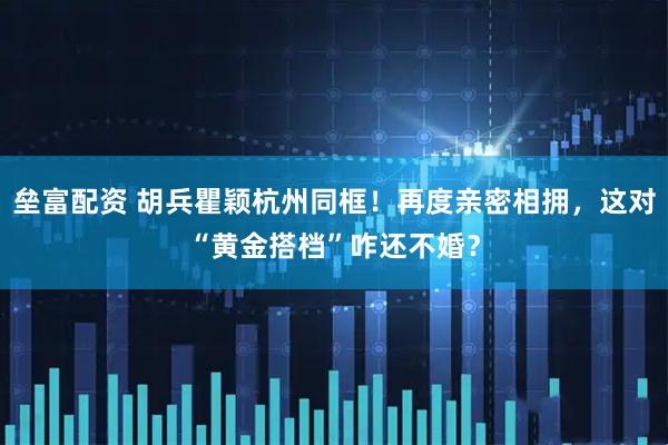 垒富配资 胡兵瞿颖杭州同框！再度亲密相拥，这对“黄金搭档”咋还不婚？