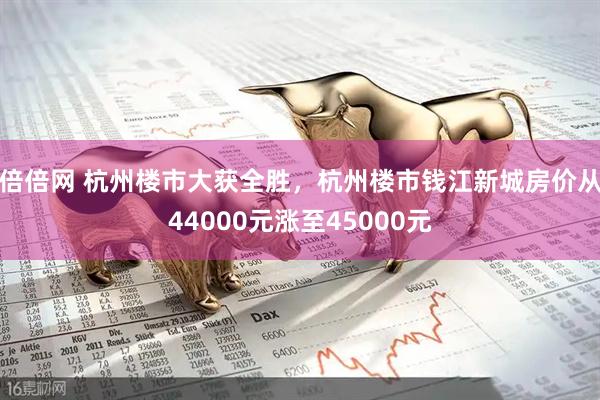 倍倍网 杭州楼市大获全胜，杭州楼市钱江新城房价从44000元涨至45000元