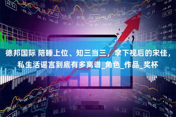 德邦国际 陪睡上位、知三当三，拿下视后的宋佳，私生活谣言到底有多离谱_角色_作品_奖杯