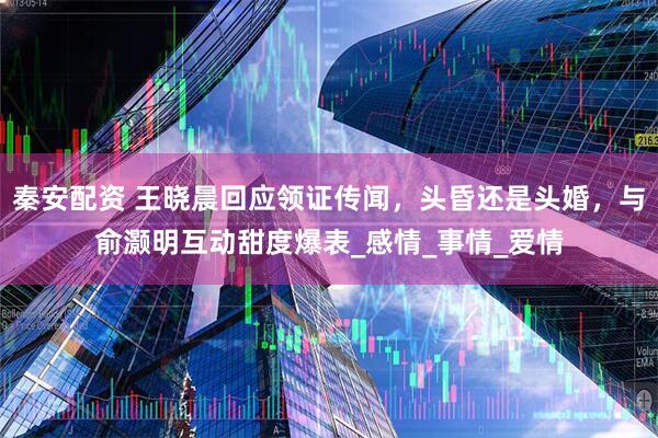 秦安配资 王晓晨回应领证传闻，头昏还是头婚，与俞灏明互动甜度爆表_感情_事情_爱情