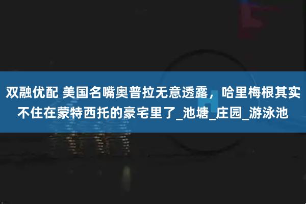 双融优配 美国名嘴奥普拉无意透露，哈里梅根其实不住在蒙特西托的豪宅里了_池塘_庄园_游泳池