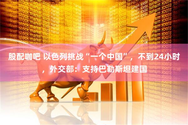 股配咖吧 以色列挑战“一个中国”，不到24小时，外交部：支持巴勒斯坦建国