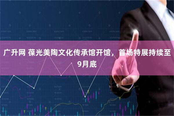 广升网 葆光美陶文化传承馆开馆，首场特展持续至9月底