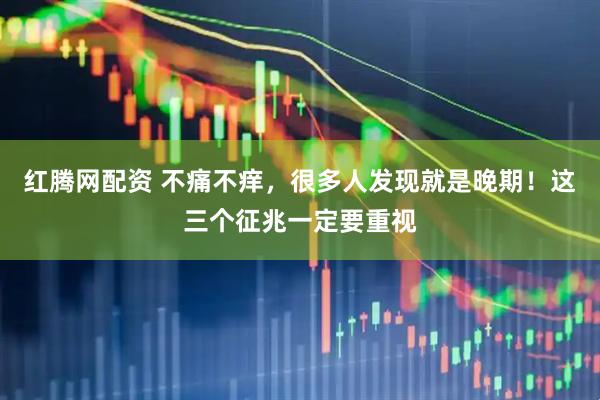 红腾网配资 不痛不痒，很多人发现就是晚期！这三个征兆一定要重视