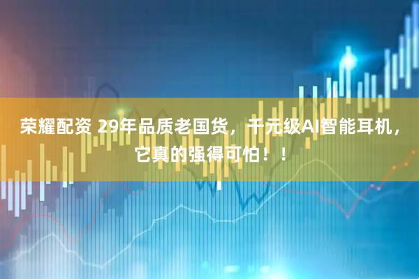 荣耀配资 29年品质老国货，千元级AI智能耳机，它真的强得可怕！！