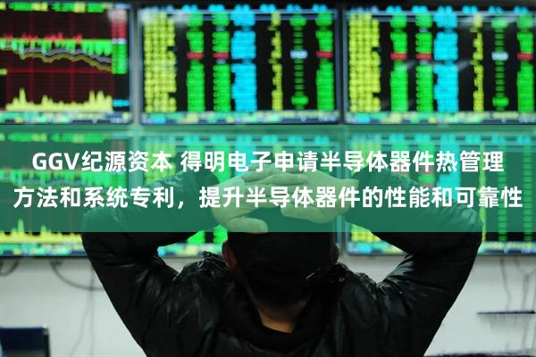 GGV纪源资本 得明电子申请半导体器件热管理方法和系统专利，提升半导体器件的性能和可靠性