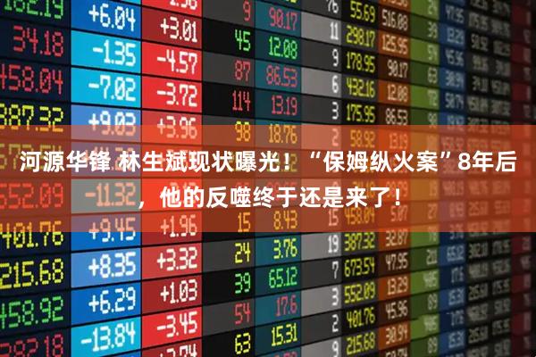 河源华锋 林生斌现状曝光！“保姆纵火案”8年后，他的反噬终于还是来了！