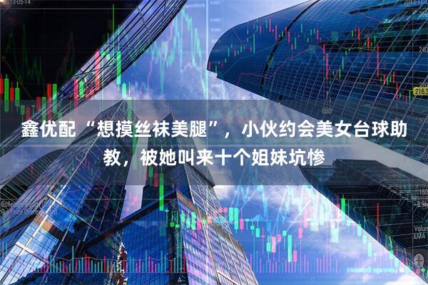 鑫优配 “想摸丝袜美腿”，小伙约会美女台球助教，被她叫来十个姐妹坑惨