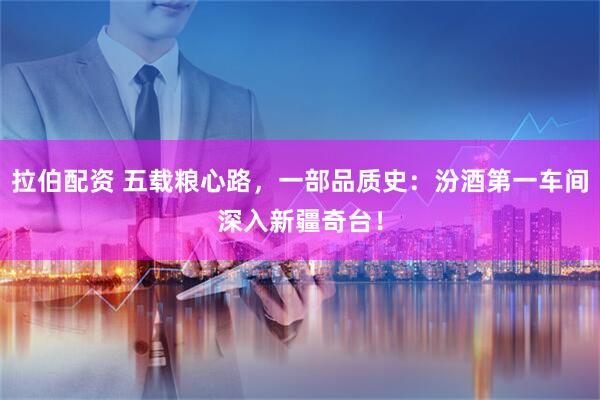 拉伯配资 五载粮心路，一部品质史：汾酒第一车间深入新疆奇台！