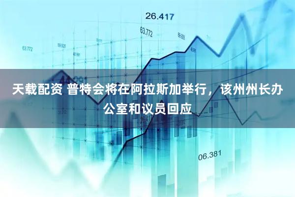 天载配资 普特会将在阿拉斯加举行，该州州长办公室和议员回应