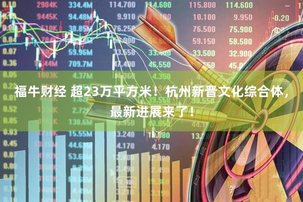 福牛财经 超23万平方米！杭州新晋文化综合体，最新进展来了！