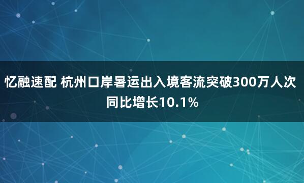 忆融速配 杭州口岸暑运出入境客流突破300万人次 同比增长10.1%