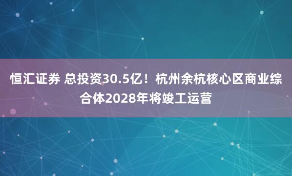 恒汇证券 总投资30.5亿！杭州余杭核心区商业综合体2028年将竣工运营