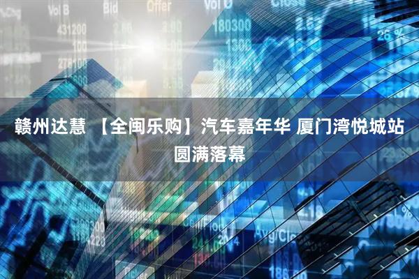 赣州达慧 【全闽乐购】汽车嘉年华 厦门湾悦城站圆满落幕