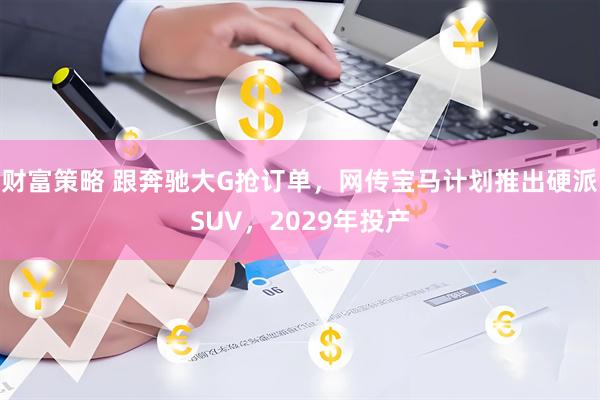 财富策略 跟奔驰大G抢订单，网传宝马计划推出硬派SUV，2029年投产
